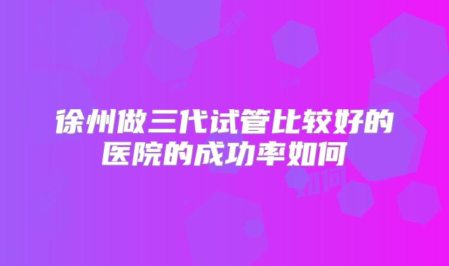 徐州做三代试管比较好的医院的成功率如何