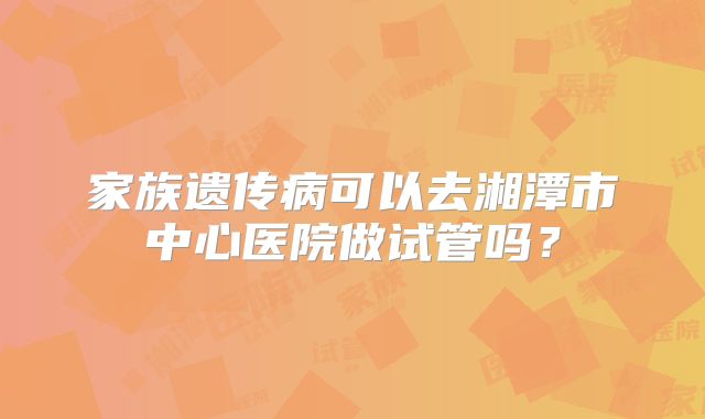 家族遗传病可以去湘潭市中心医院做试管吗？