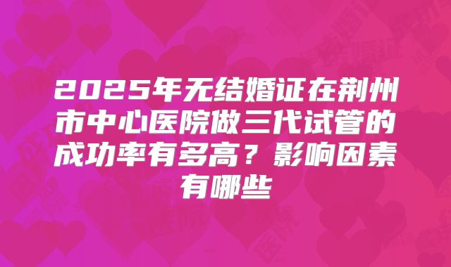 2025年无结婚证在荆州市中心医院做三代试管的成功率有多高?影响因素有哪些