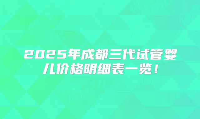2025年成都三代试管婴儿价格明细表一览！