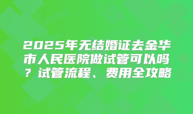 2025年无结婚证去金华市人民医院做试管可以吗?试管流程、费用全攻略