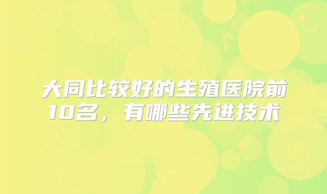大同比较好的生殖医院前10名，有哪些先进技术
