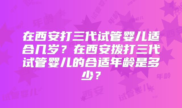 在西安打三代试管婴儿适合几岁?在西安拨打三代试管婴儿的合适年龄是多少?