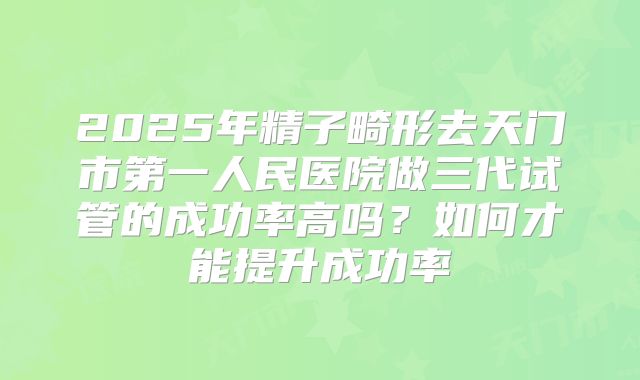 2025年精子畸形去天门市第一人民医院做三代试管的成功率高吗？如何才能提升成功率