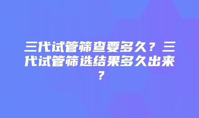 三代试管筛查要多久?三代试管筛选结果多久出来?