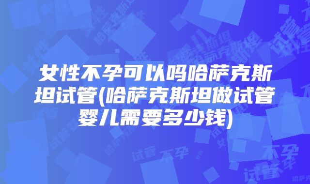 女性不孕可以吗哈萨克斯坦试管(哈萨克斯坦做试管婴儿需要多少钱)