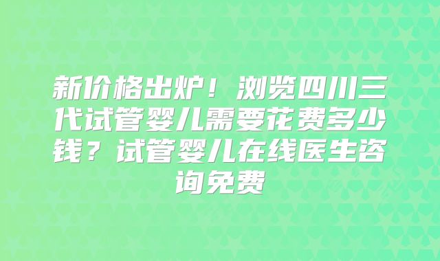 新价格出炉!浏览四川三代试管婴儿需要花费多少钱?试管婴儿在线医生咨询免费
