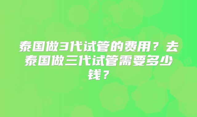 泰国做3代试管的费用？去泰国做三代试管需要多少钱？