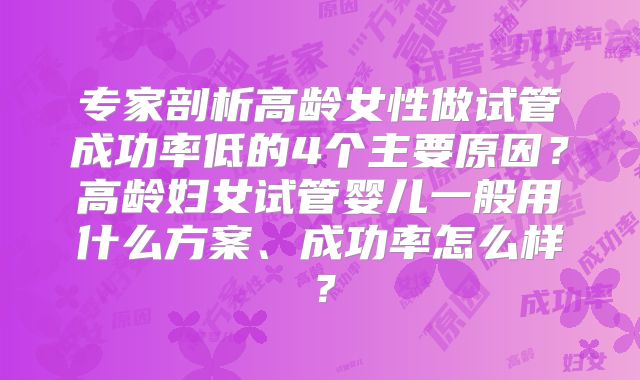 专家剖析高龄女性做试管成功率低的4个主要原因？高龄妇女试管婴儿一般用什么方案、成功率怎么样？