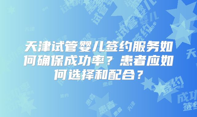 天津试管婴儿签约服务如何确保成功率？患者应如何选择和配合？