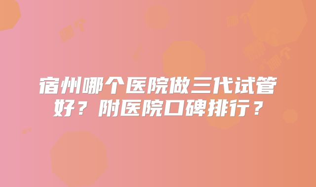 宿州哪个医院做三代试管好？附医院口碑排行？