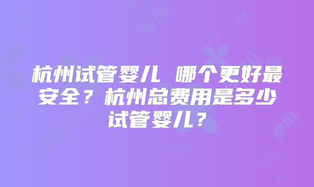 杭州试管婴儿 哪个更好最安全？杭州总费用是多少试管婴儿？