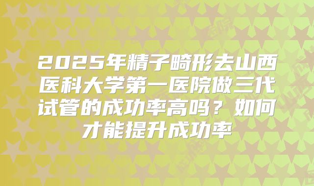 2025年精子畸形去山西医科大学第一医院做三代试管的成功率高吗?如何才能提升成功率