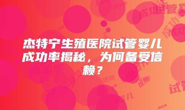杰特宁生殖医院试管婴儿成功率揭秘,为何备受信赖?
