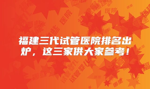 福建三代试管医院排名出炉，这三家供大家参考！