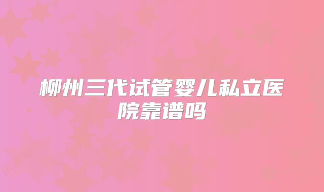 柳州三代试管婴儿私立医院靠谱吗
