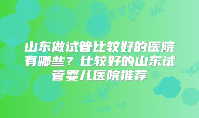山东做试管比较好的医院有哪些?比较好的山东试管婴儿医院推荐