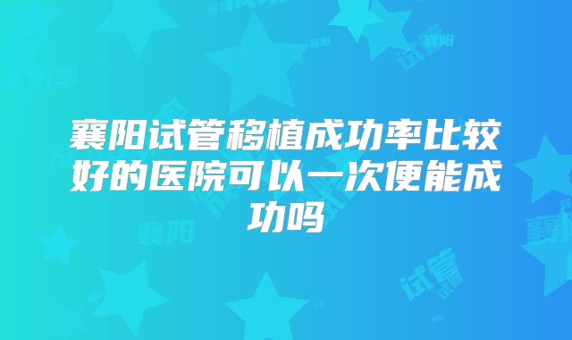 襄阳试管移植成功率比较好的医院可以一次便能成功吗