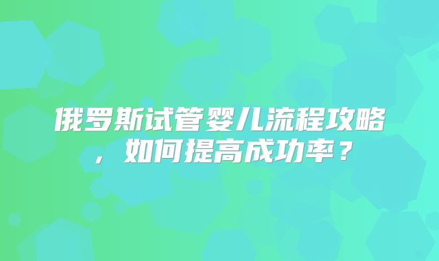 俄罗斯试管婴儿流程攻略,如何提高成功率?