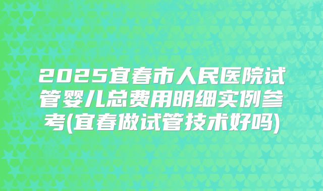2025宜春市人民医院试管婴儿总费用明细实例参考(宜春做试管技术好吗)