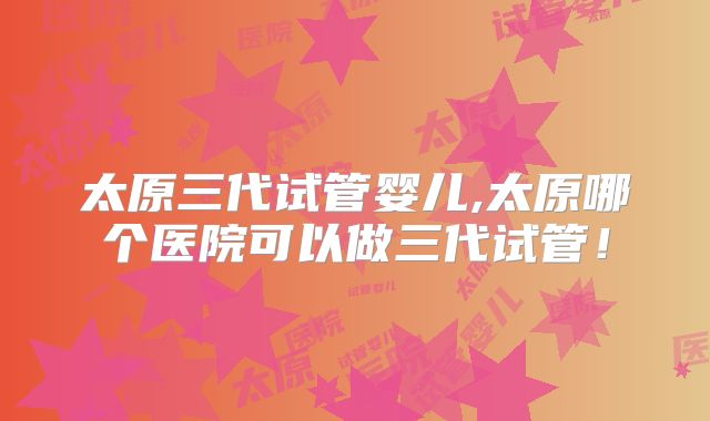 太原三代试管婴儿,太原哪个医院可以做三代试管！