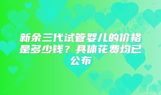 新余三代试管婴儿的价格是多少钱？具体花费均已公布