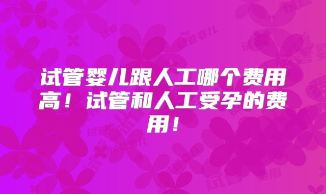 试管婴儿跟人工哪个费用高！试管和人工受孕的费用！