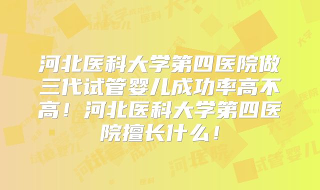 河北医科大学第四医院做三代试管婴儿成功率高不高！河北医科大学第四医院擅长什么！