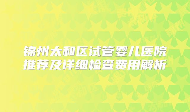 锦州太和区试管婴儿医院推荐及详细检查费用解析