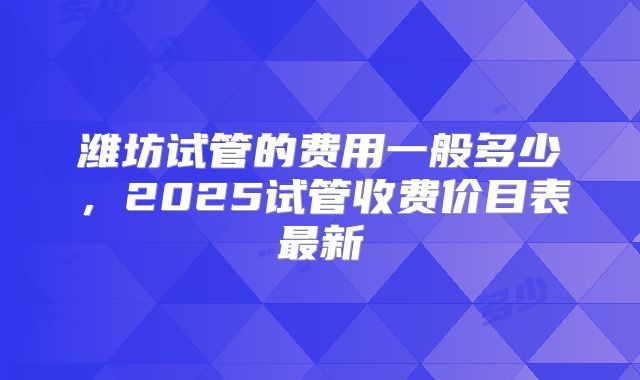 潍坊试管的费用一般多少，2025试管收费价目表最新