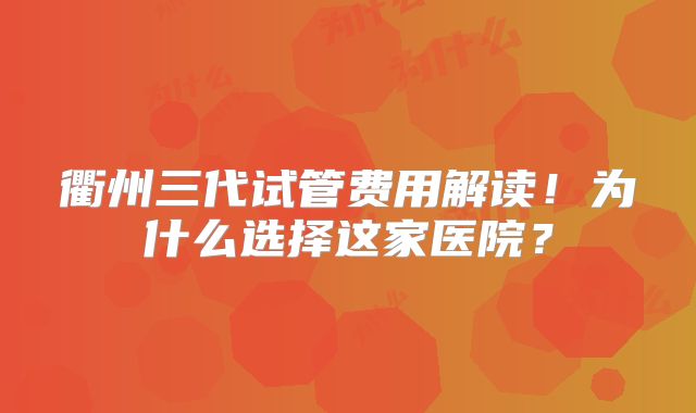 衢州三代试管费用解读！为什么选择这家医院？