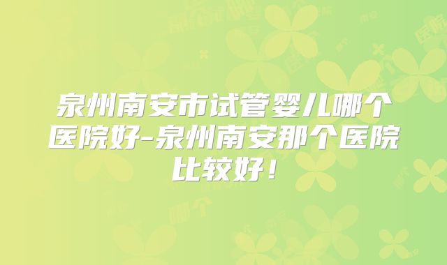 泉州南安市试管婴儿哪个医院好-泉州南安那个医院比较好！