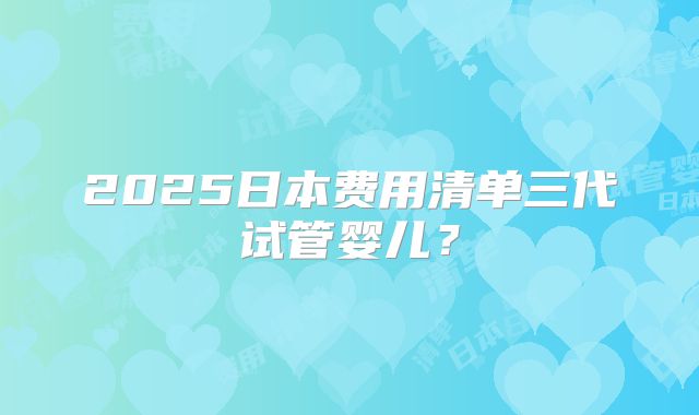 2025日本费用清单三代试管婴儿？