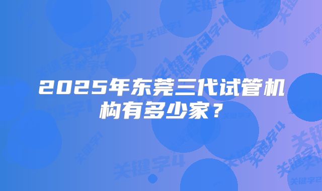 2025年东莞三代试管机构有多少家？