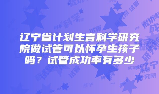 辽宁省计划生育科学研究院做试管可以怀孕生孩子吗？试管成功率有多少