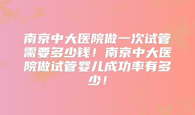 南京中大医院做一次试管需要多少钱！南京中大医院做试管婴儿成功率有多少！