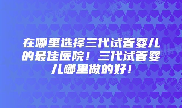 在哪里选择三代试管婴儿的最佳医院！三代试管婴儿哪里做的好！