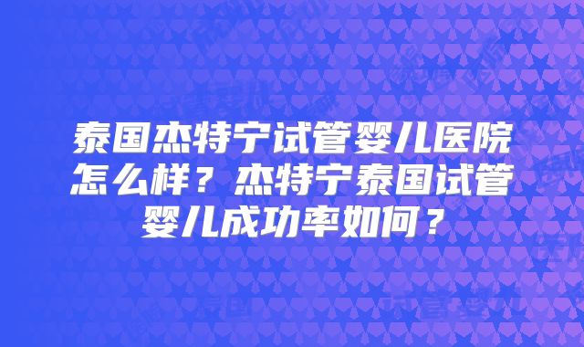 泰国杰特宁试管婴儿医院怎么样？杰特宁泰国试管婴儿成功率如何？