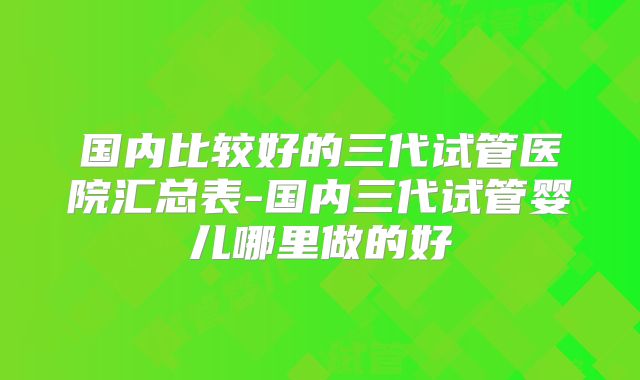 国内比较好的三代试管医院汇总表-国内三代试管婴儿哪里做的好