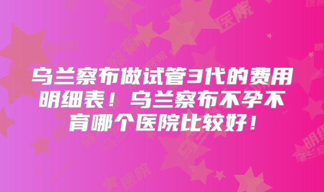 乌兰察布做试管3代的费用明细表!乌兰察布不孕不育哪个医院比较好!