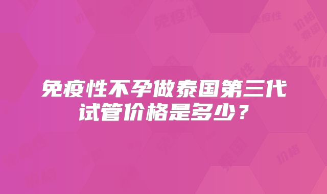 免疫性不孕做泰国第三代试管价格是多少？