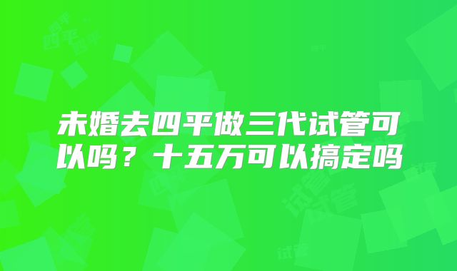 未婚去四平做三代试管可以吗？十五万可以搞定吗