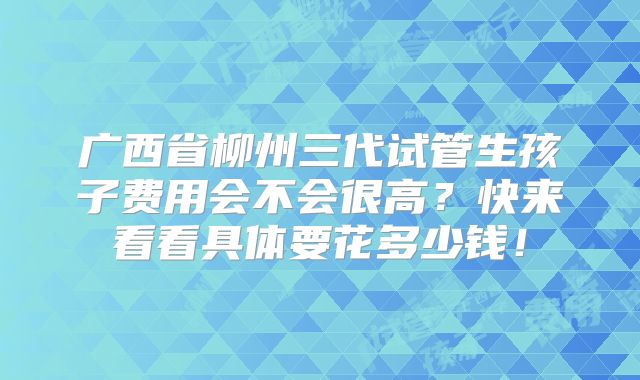 广西省柳州三代试管生孩子费用会不会很高?快来看看具体要花多少钱!