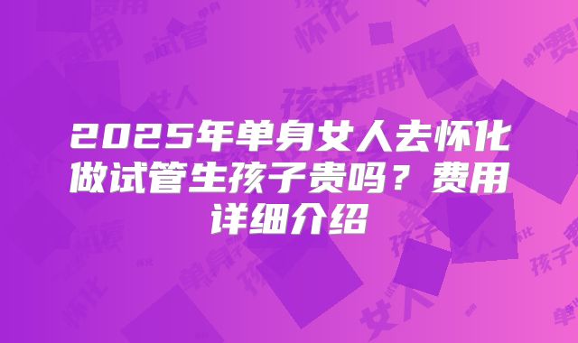 2025年单身女人去怀化做试管生孩子贵吗？费用详细介绍