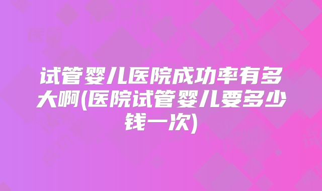 试管婴儿医院成功率有多大啊(医院试管婴儿要多少钱一次)