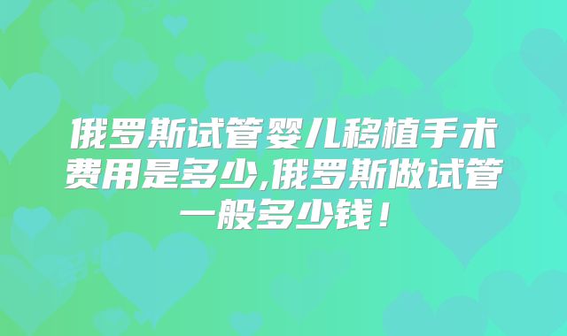 俄罗斯试管婴儿移植手术费用是多少,俄罗斯做试管一般多少钱!