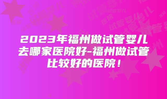 2023年福州做试管婴儿去哪家医院好-福州做试管比较好的医院!