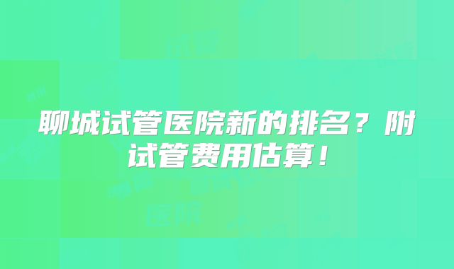 聊城试管医院新的排名?附试管费用估算!