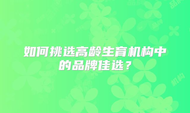 如何挑选高龄生育机构中的品牌佳选？