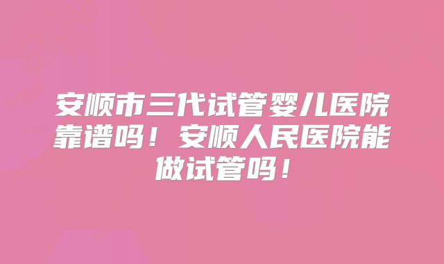 安顺市三代试管婴儿医院靠谱吗！安顺人民医院能做试管吗！